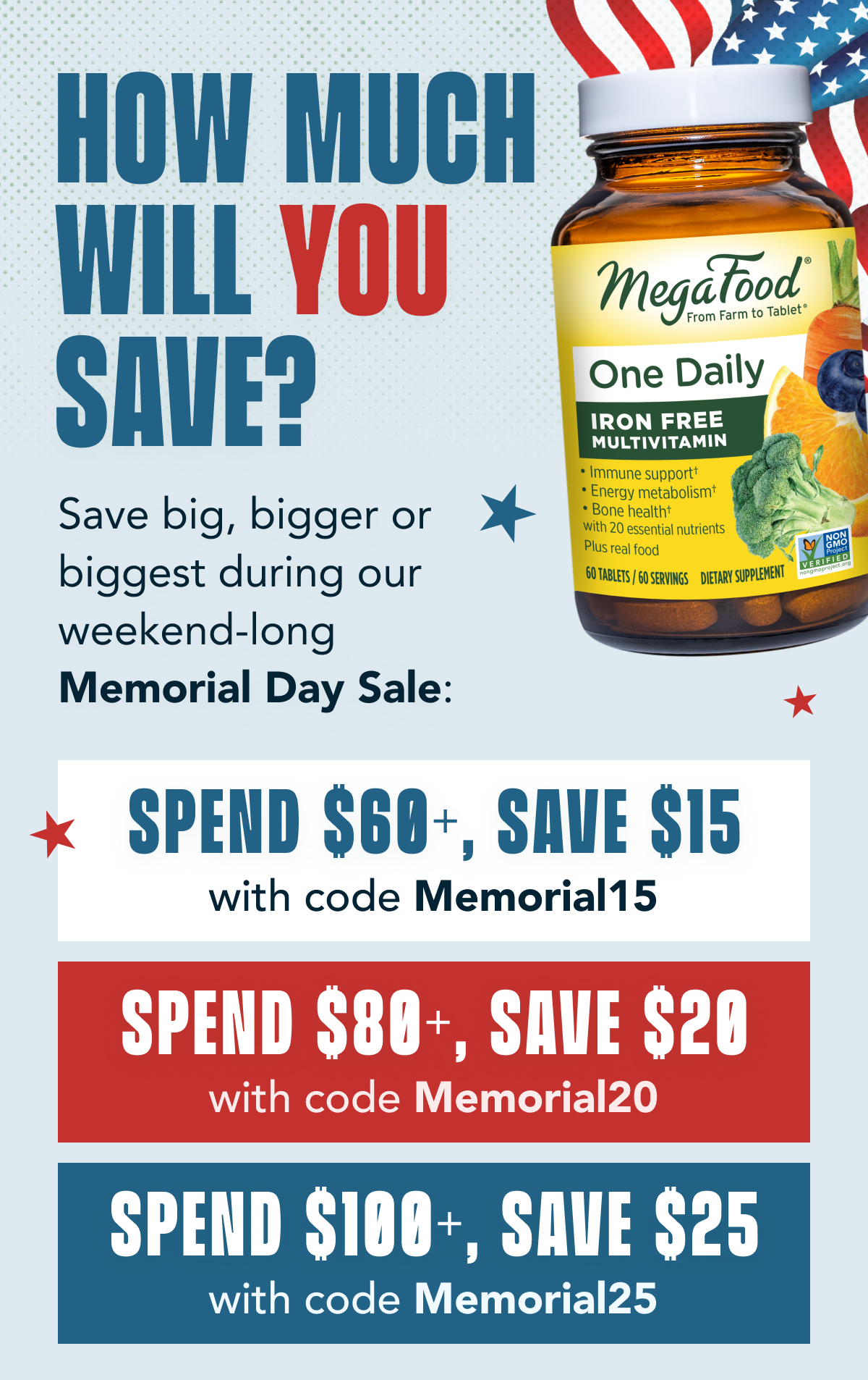 How much will YOU save?  Save big, bigger or biggest during our weekend-long Memorial Day Sale:  Spend $60+, save $15 with code Memorial15  Spend $80+, save $20 with code Memorial20  Spend $100+, save $25 with code Memorial25  CTA: Stock Up & Save Now Use code at checkout; offer expires at 11:59pm on 5/29/23