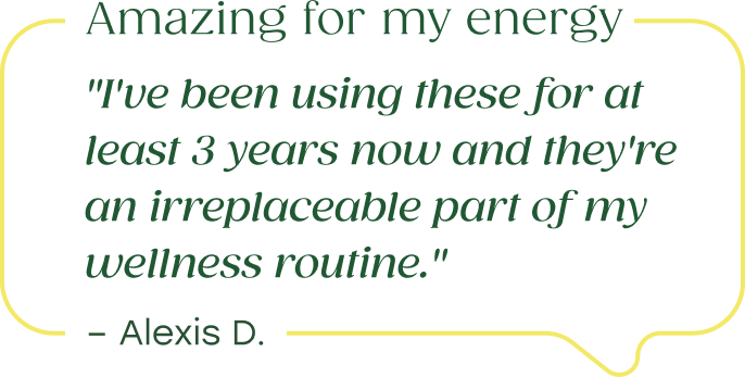 "Amazing for my energy...I've been using these for at least 3 years now and they're an irreplaceable part of my wellness routine." - Alexis D.