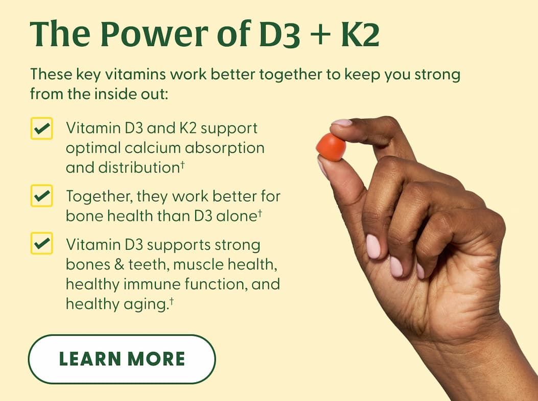 The Power of D3 + K2 | These key vitamins work better together to keep you strong from the inside out: | Vitamin D3 and K2 support optimal calcium absorption and distribution† | Together, they work better for bone health than D3 alone† | Vitamin D3 supports strong bones & teeth, muscle health, healthy immune function, and healthy aging.† | LEARN MORE