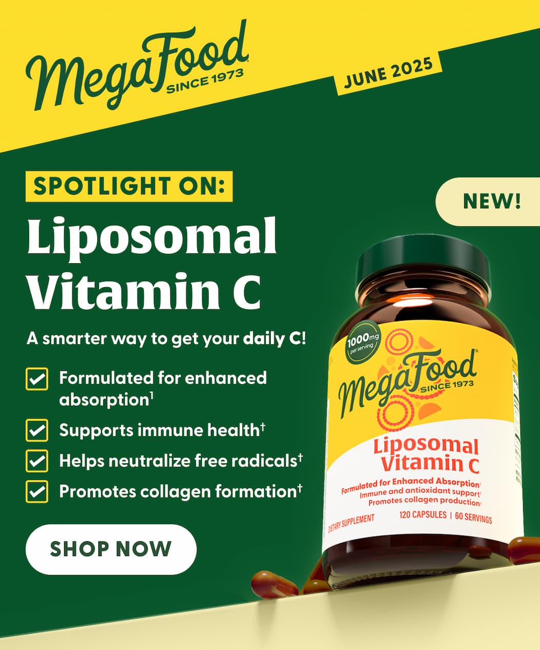 MegaFood (Logo) Since 1973 | JUNE 2025 | Spotlight On: Liposomal Vitamin C | NEW! | A smarter way to get your daily C! | Formulated for enhanced absorption(1) | Supports immune health† | Helps neutralize free radicals† | Promotes collagen formation† | SHOP NOW