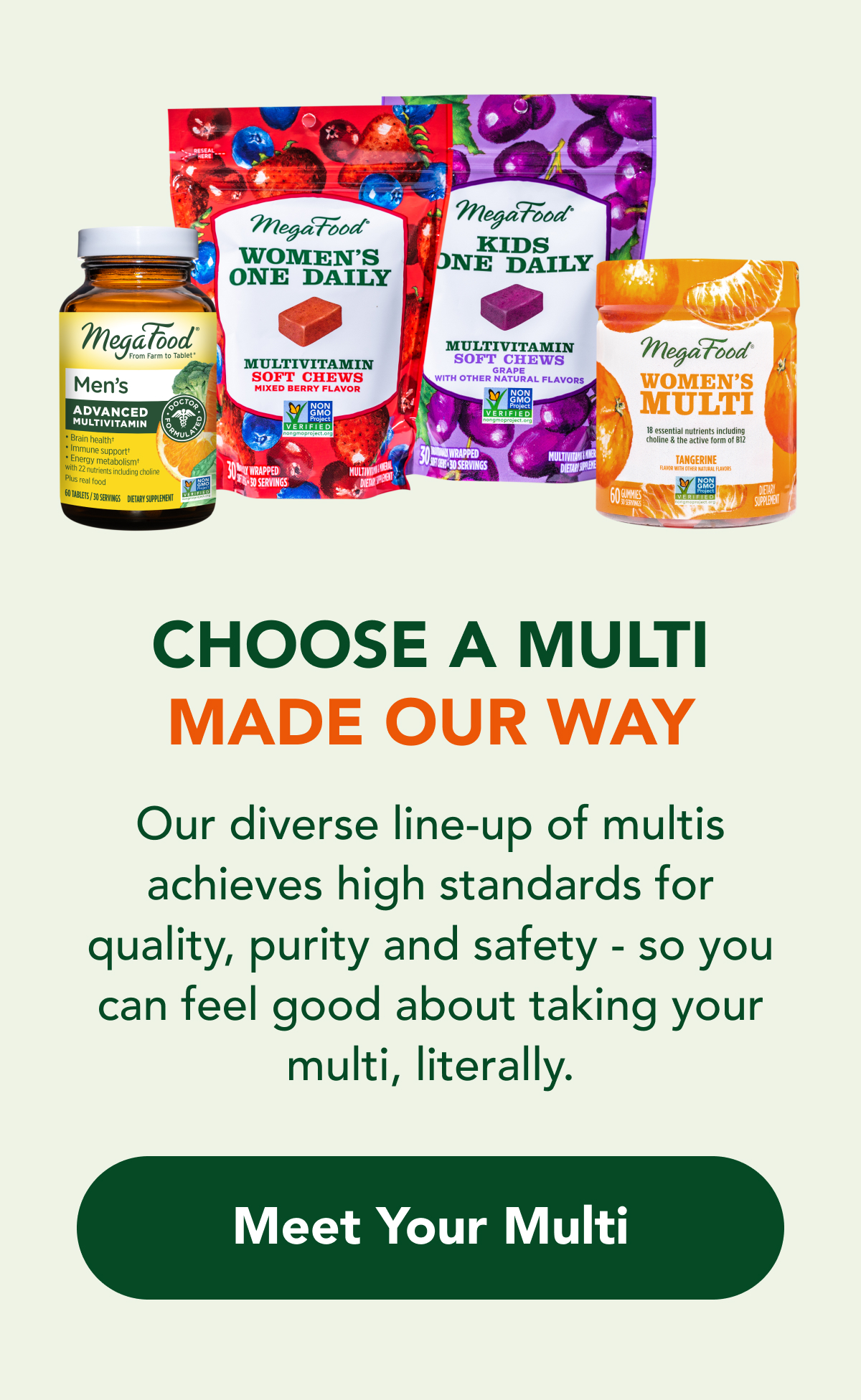 Choose a multi MADE OUR WAY  Our diverse line-up of multis  achieves high standards for  quality, purity and safety -  so you can feel good about taking your multi, literally.  CTA: Meet Your Multi