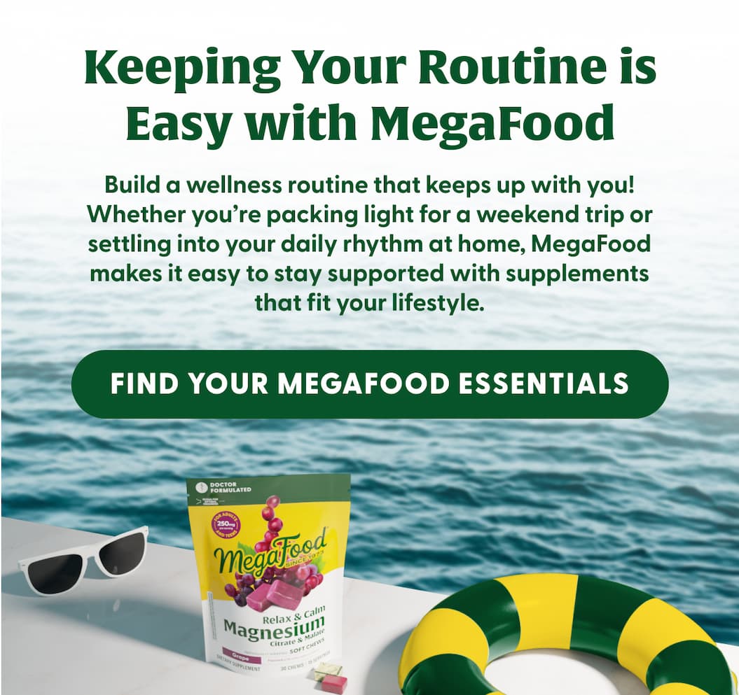 Keeping Your Routine is Easy with MegaFood | Build a wellness routine that keeps up with you! Whether you're packing light for a weekend trip or settling into your daily rhythm at home, MegaFood makes it easy to stay supported with supplements that fit your lifestyle. | FIND YOUR MEGAFOOD ESSENTIALS