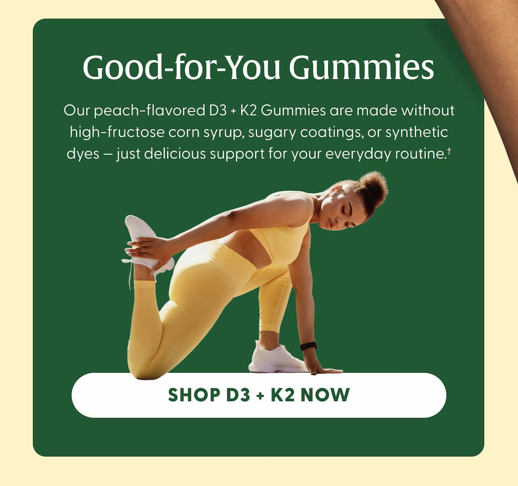 Good-for-You Gummies | Our peach-flavored D3 + K2 Gummies are made without high-fructose corn syrup, sugary coatings, or synthetic dyes — just delicious support for your everyday routine.† | SHOP D3 + K2 NOW