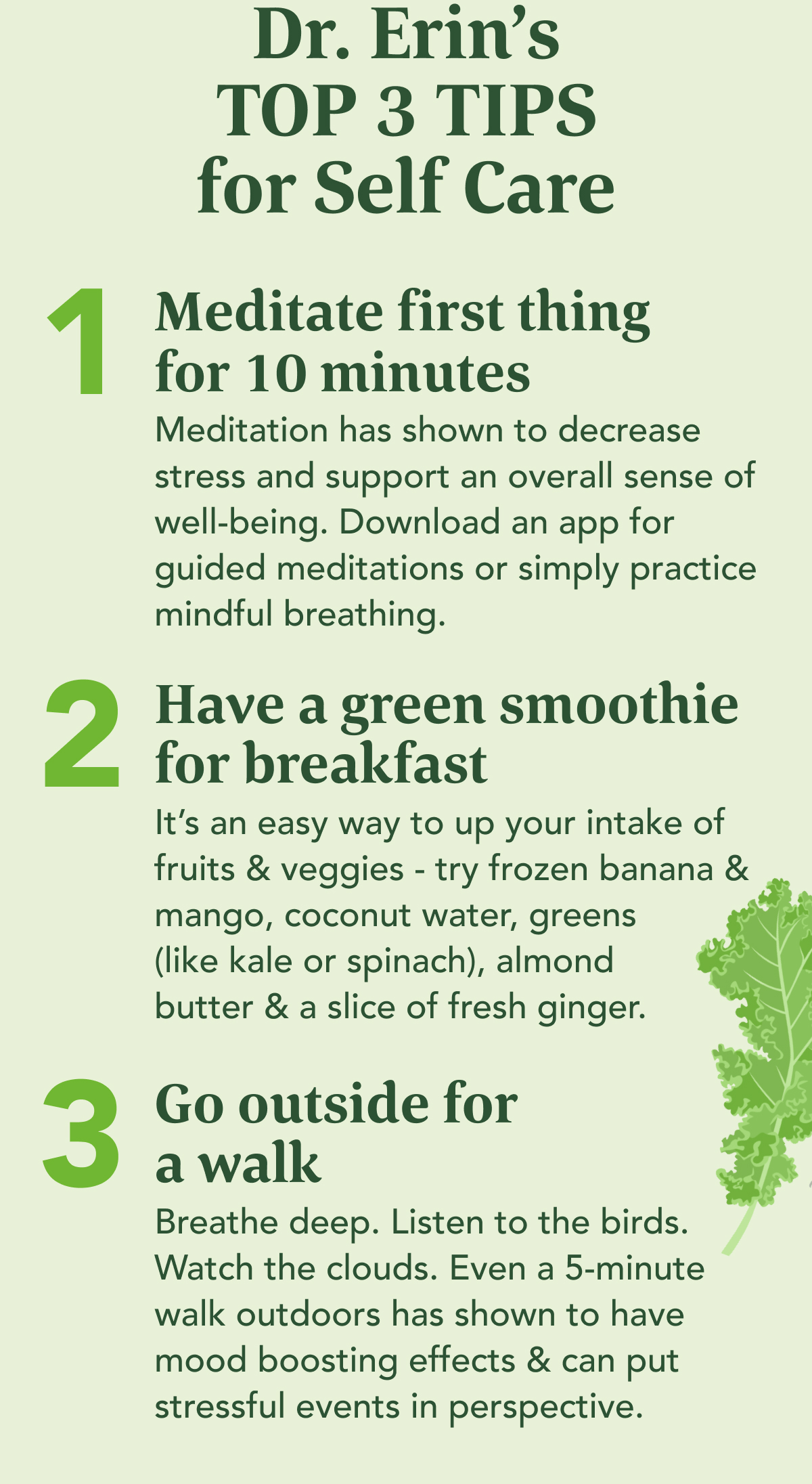 Dr. Erin's  TOP 3 TIPS for Self Care    Meditate first thing for 10 minutes  Meditation decreases stress and supports an overall sense of well-being.  Download an app for guided meditations or simply practice mindful breathing.   Have a green smoothie for breakfast  It's an easy way to up your intake of fruits & veggies - try frozen banana & mango, coconut water, greens (like kale or spinach), almond butter & a slice of fresh ginger. Go outside for a walk Breathe deep. Listen to the birds. Watch the clouds. Even a 5-minute walk outdoors has shown to have mood boosting effects & can put stressful events in perspective.