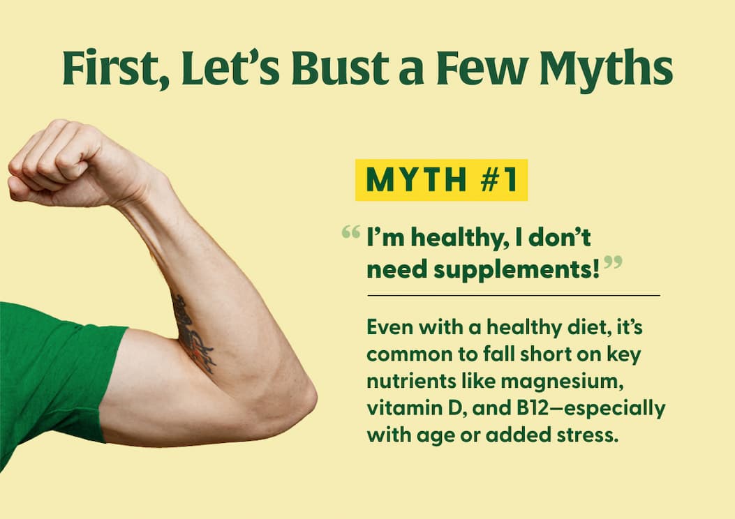 First, Let's Bust a Few Myths | Myth #1: "I'm healthy, I don't need supplements!" | Even with a healthy diet, it's common to fall short on key nutrients like magnesium, vitamin D, and B12—especially with age or added stress.
