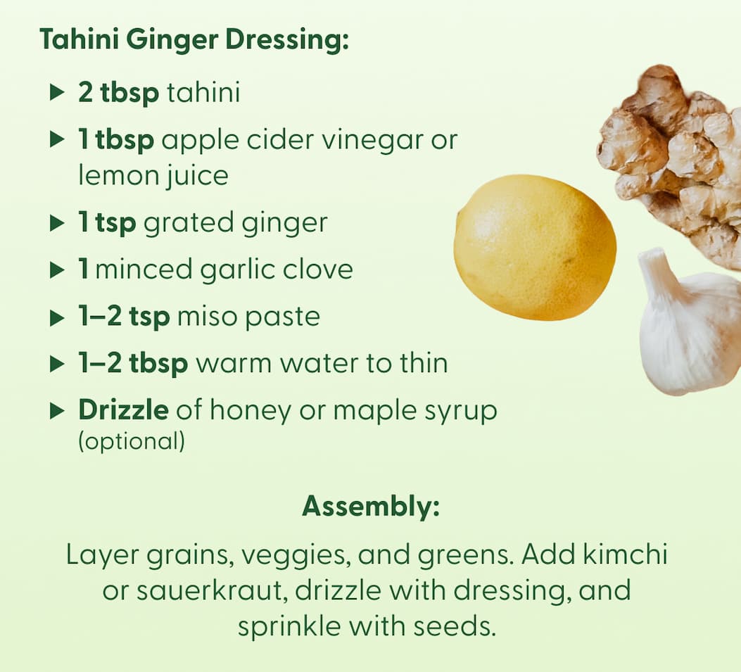 Tahini Ginger Dressing:  • 2 tbsp tahini • 1 tbsp apple cider vinegar or lemon juice • 1 tsp grated ginger • 1 minced garlic clove • 1–2 tsp miso paste • 1–2 tbsp warm water to thin • Drizzle of honey or maple syrup (optional) | Assembly: Layer grains, veggies, and greens. Add kimchi or sauerkraut, drizzle with dressing, and sprinkle with seeds.