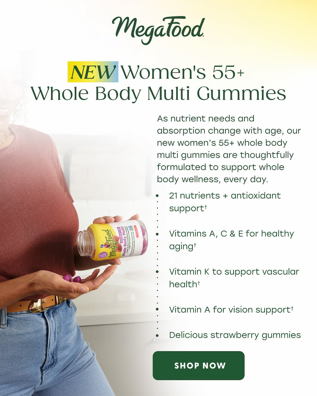 MegaFood (Logo) | New: Women's 55+ Whole Body Multi Gummies | As nutrient needs and absorption change with age, our new women's 55+ whole body multi gummies are thoughtfully formulated to support whole body wellness, every day. | 21 nutrients + antioxidant support† | Vitamins A, C & E for healthy aging† | Vitamin K to support vascular health† | Vitamin A for vision support† | Delicious strawberry gummies | SHOP NOW