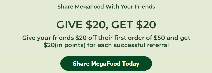 Share MegaFood With Your Friends. Give $15, Get $15 Give your friends $20 off their first order of $50 and get $20 (in points) for each successful referral. Share MegaFood Today. 
