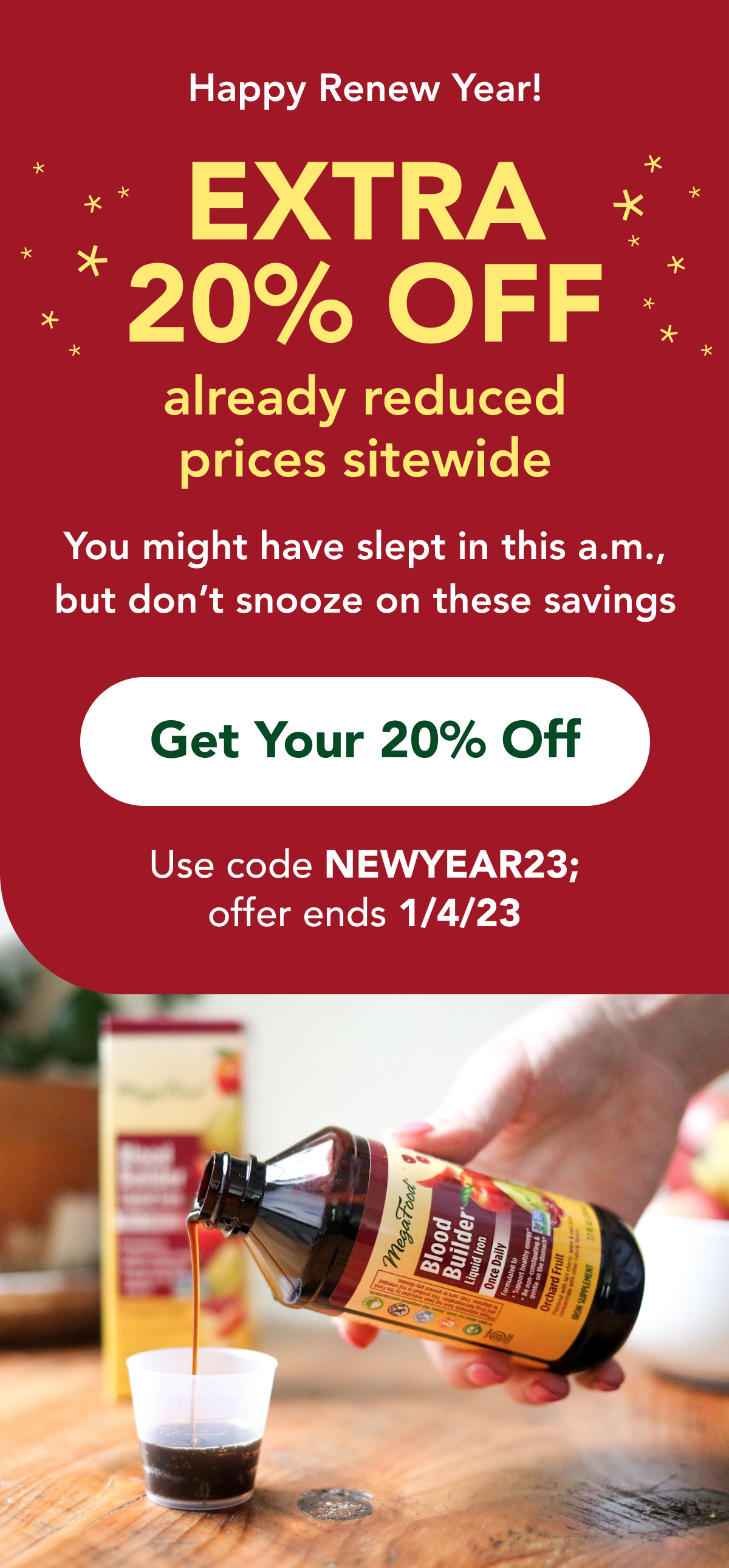 Happy Renew Year! EXTRA 20% OFF  already reduced  prices sitewide  You might have slept in this a.m., but don't snooze on these savings  CTA: Get Your 20% Off Use code NEWYEAR23; offer ends 1/4/23