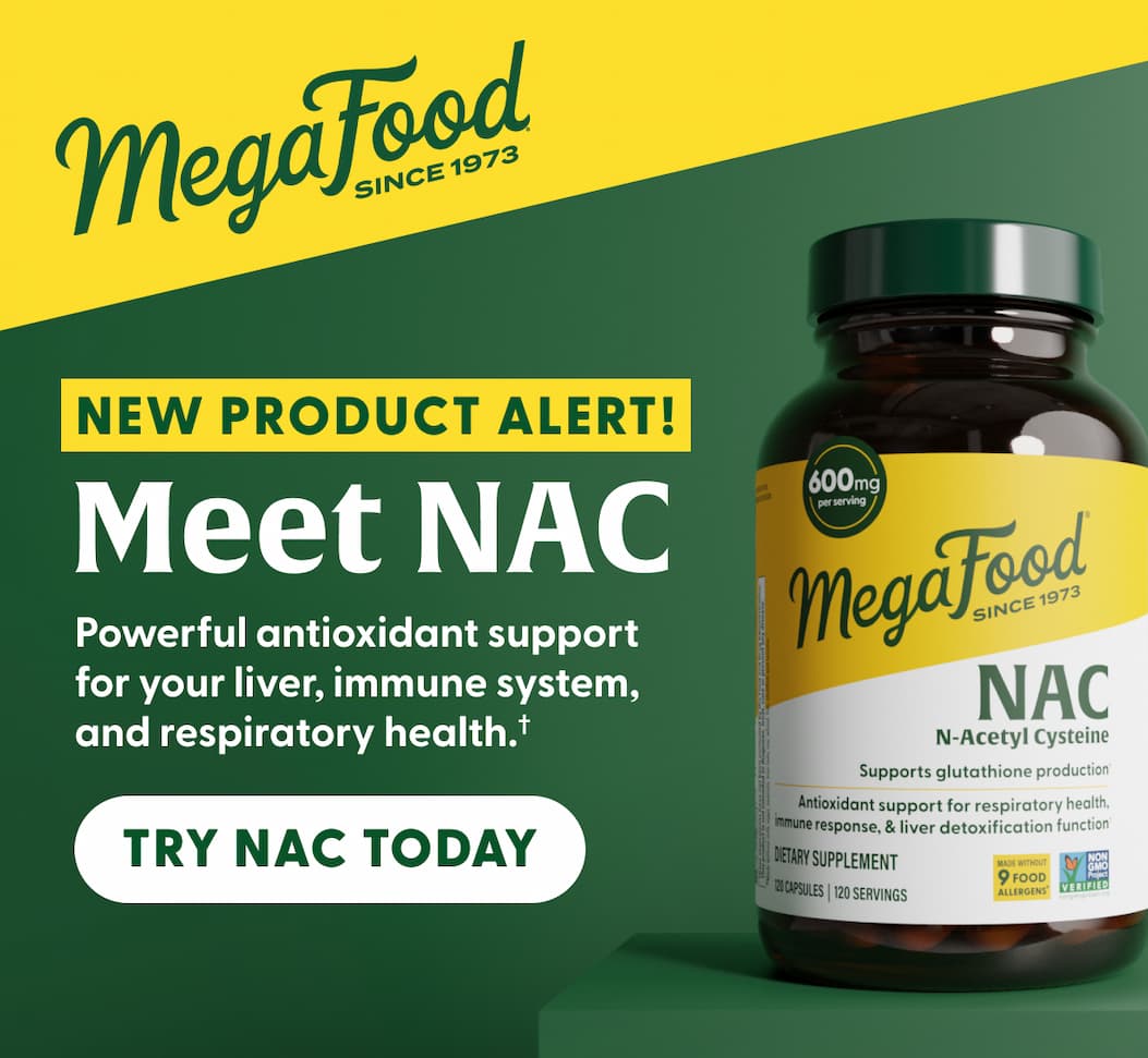 MegaFood (Logo) Since 1973 | NEW PRODUCT ALERT! | Meet NAC (N-Acetyl Cysteine) | Powerful antioxidant support for your liver, immune system, and respiratory health.† | TRY NAC TODAY
