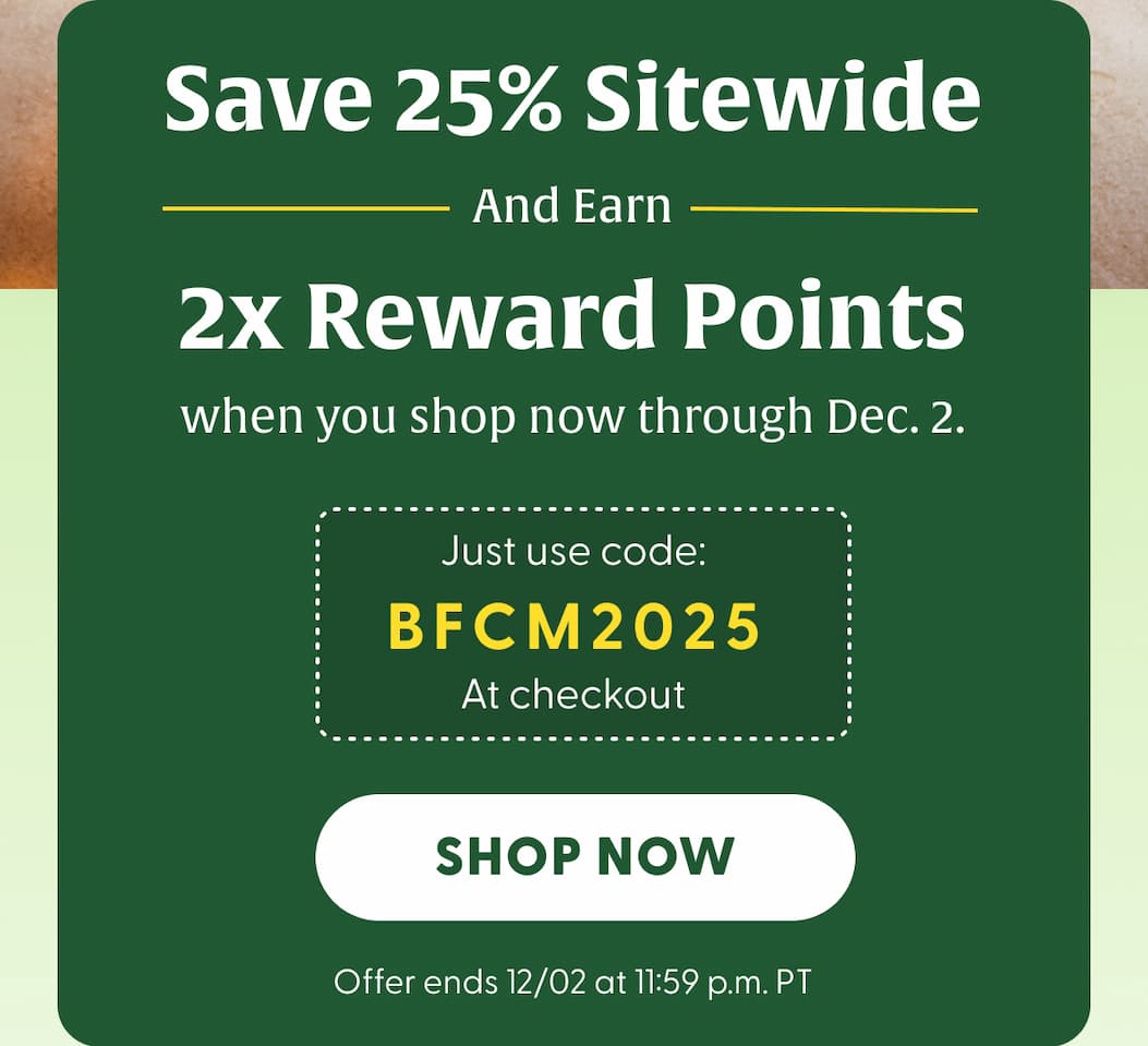 Save 25% Sitewide | And Earn 2x Reward Points when you shop now through Dec. 2. | Just use code: BFCM2025 at checkout | Offer ends 12/02 at 11:59 p.m. PT | SHOP NOW