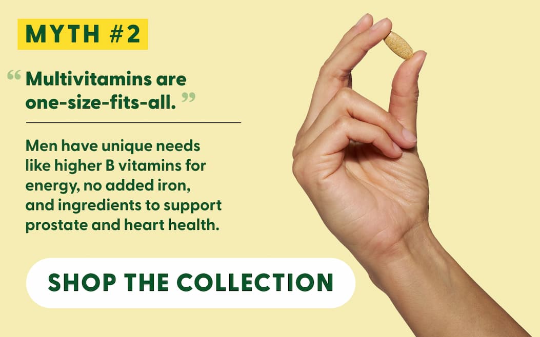 Myth #2: "Multivitamins are one-size-fits-all." | Men have unique needs like higher B vitamins for energy, no added iron, and ingredients to support prostate and heart health. | SHOP THE COLLECTION