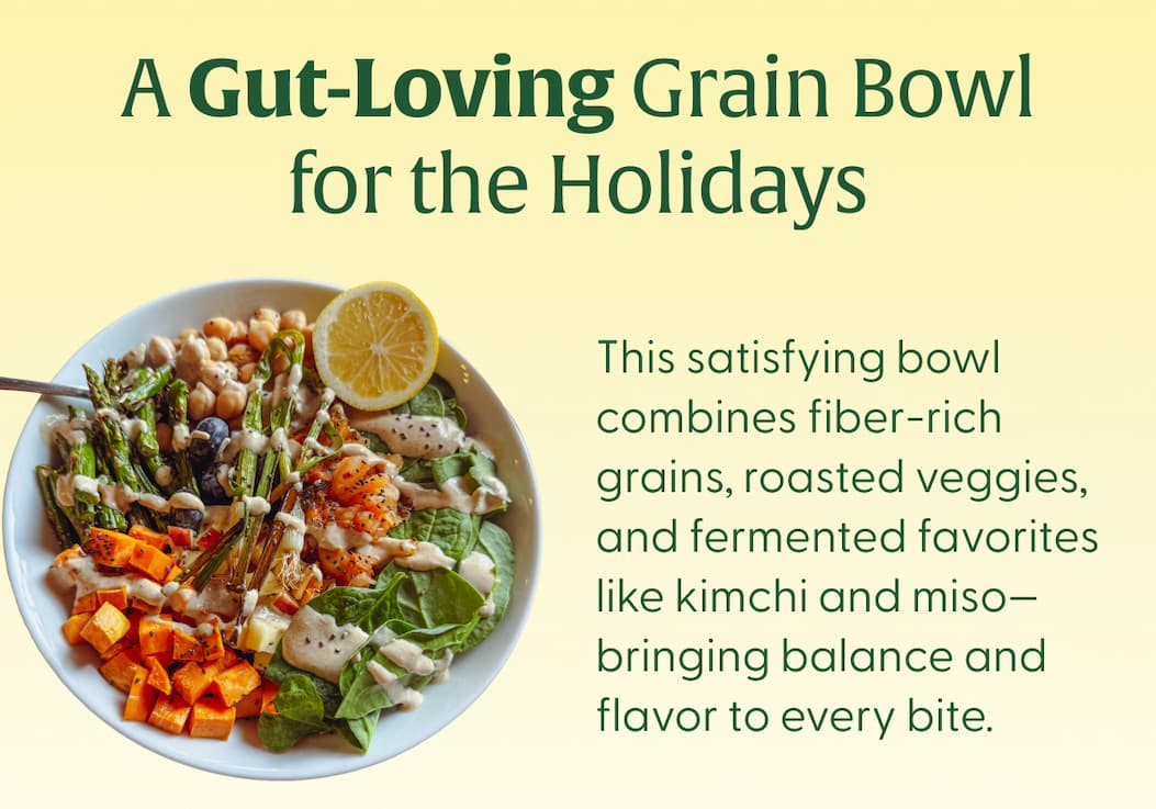 A Gut-Loving Grain Bowl for the Holidays This satisfying bowl combines fiber-rich grains, roasted veggies, and fermented favorites like kimchi and miso—bringing balance and flavor to every bite.