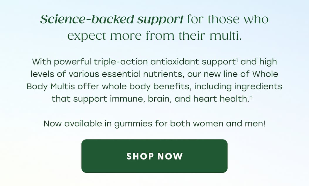 Science-backed support for those who expect more from their multi. | With powerful triple-action antioxidant support (1) and high levels of various essential nutrients, our new line of Whole Body Multis offer whole body benefits, including ingredients that support immune, brain, and heart health.† | Now available in gummies for both women and men! | SHOP NOW