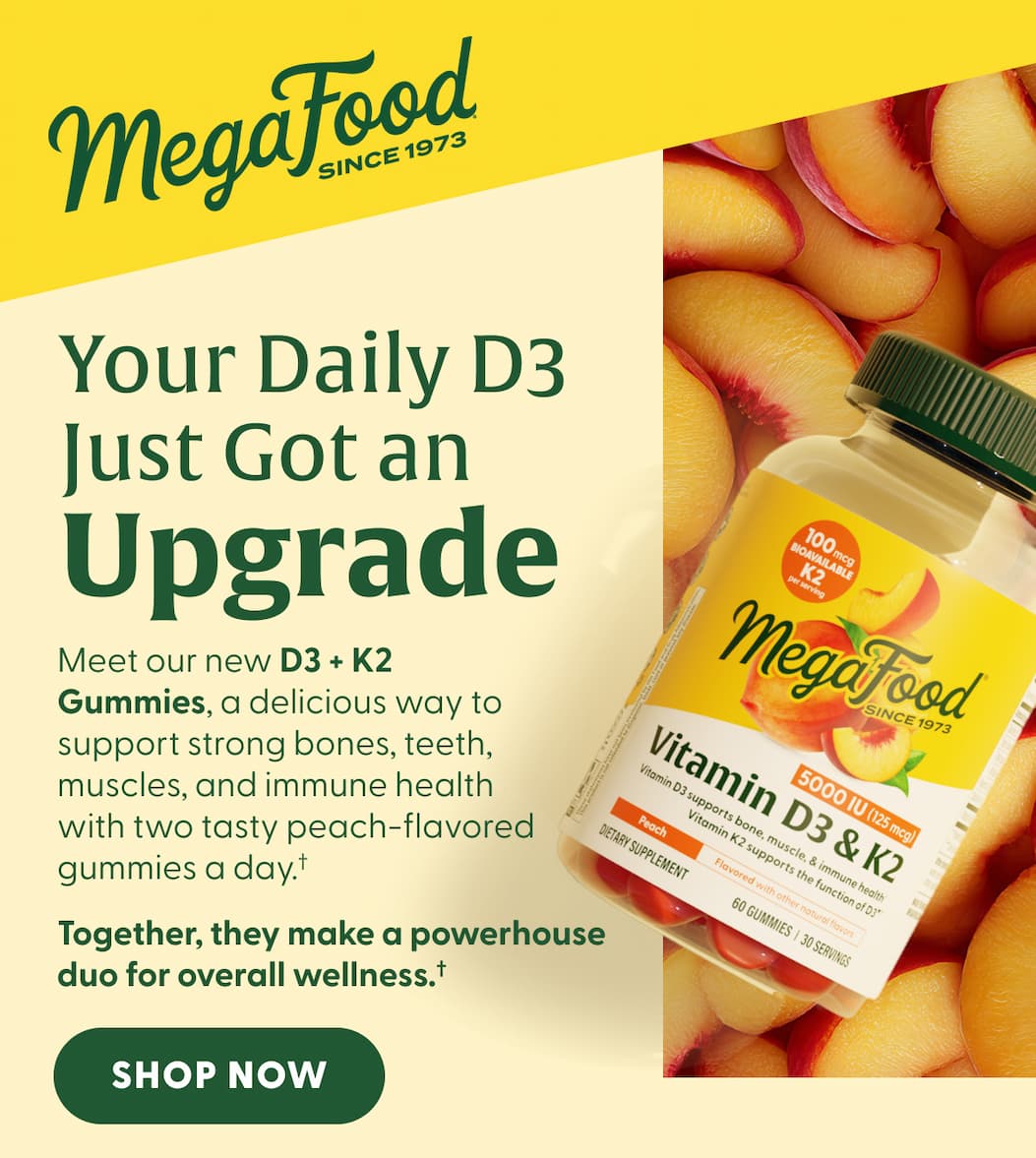 MegaFood (Logo) Since 1973 | Your Daily D3 Just Got an Upgrade | Meet our new D3 + K2 Gummies, a delicious way to support strong bones, teeth, muscles, and immune health with two tasty peach-flavored gummies a day.† | Together, they make a powerhouse duo for overall wellness.† | SHOP NOW