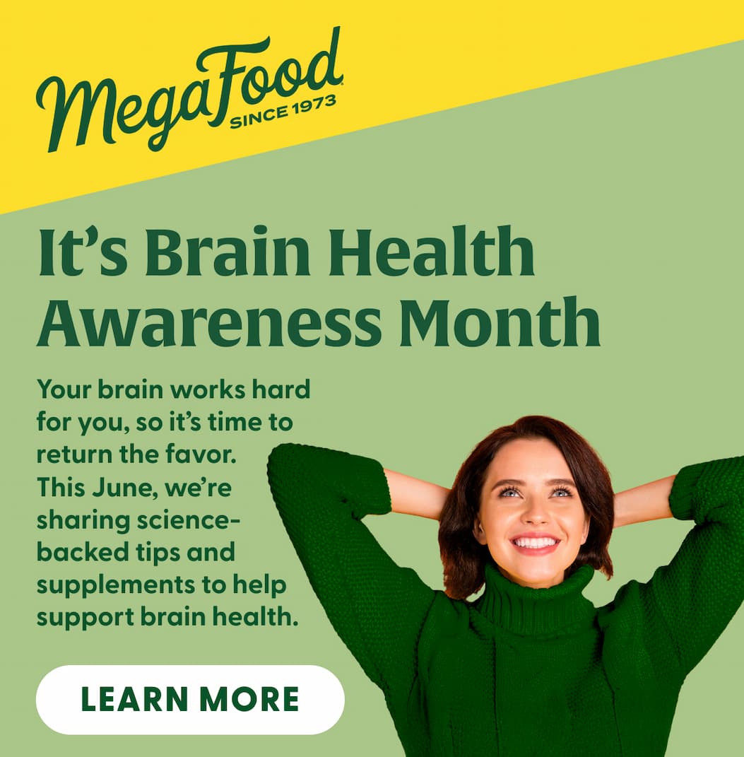 MegaFood (Logo) Since 1973 | It's Brain Health Awareness Month | Your brain works hard for you, so it's time to return the favor. This June, we're sharing science-backed tips and supplements to help support brain health. | LEARN MORE