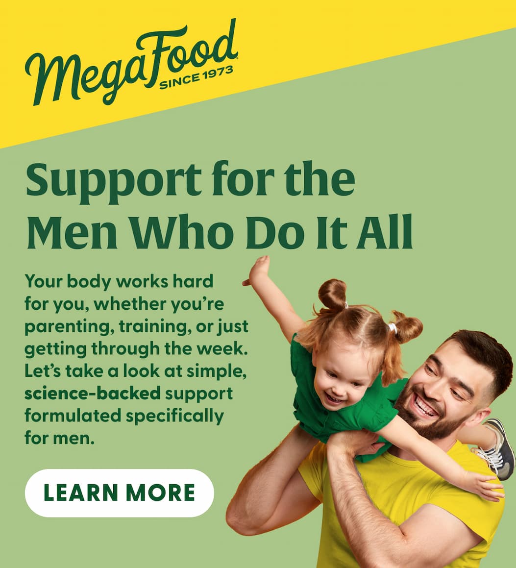 MegaFood (Logo) Since 1973 | Support for the Men Who Do It All | Your body works hard for you, whether you're parenting, training, or just getting through the week. Let's take a look at simple, science-backed support formulated specifically for men. | LEARN MORE