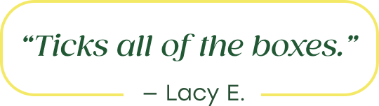 "Ticks all of the boxes." - Lacy E.