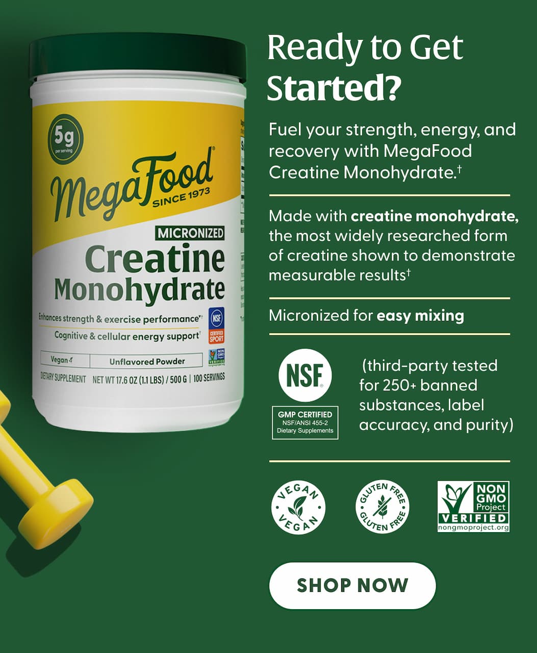 Ready to get started? | Fuel your strength, energy, and recovery with MegaFood Creatine Monohydrate.† | Made with creatine monohydrate, the most widely researched form of creatine shown to demonstrate measurable results† | Micronized for easy mixing | NSF Certified for Sport® (third-party tested for 250+ banned substances, label accuracy, and purity) | Vegan | Gluten-free | Non-GMO Project Verified | SHOP NOW