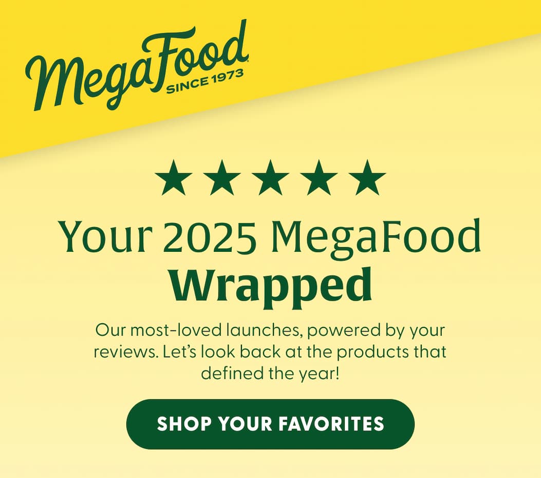 MegaFood (Logo) Since 1973 | Your 2025 MegaFood Wrapped | Our most-loved launches, powered by your reviews. Let's look back at the products that defined the year! | SHOP YOUR FAVORITES