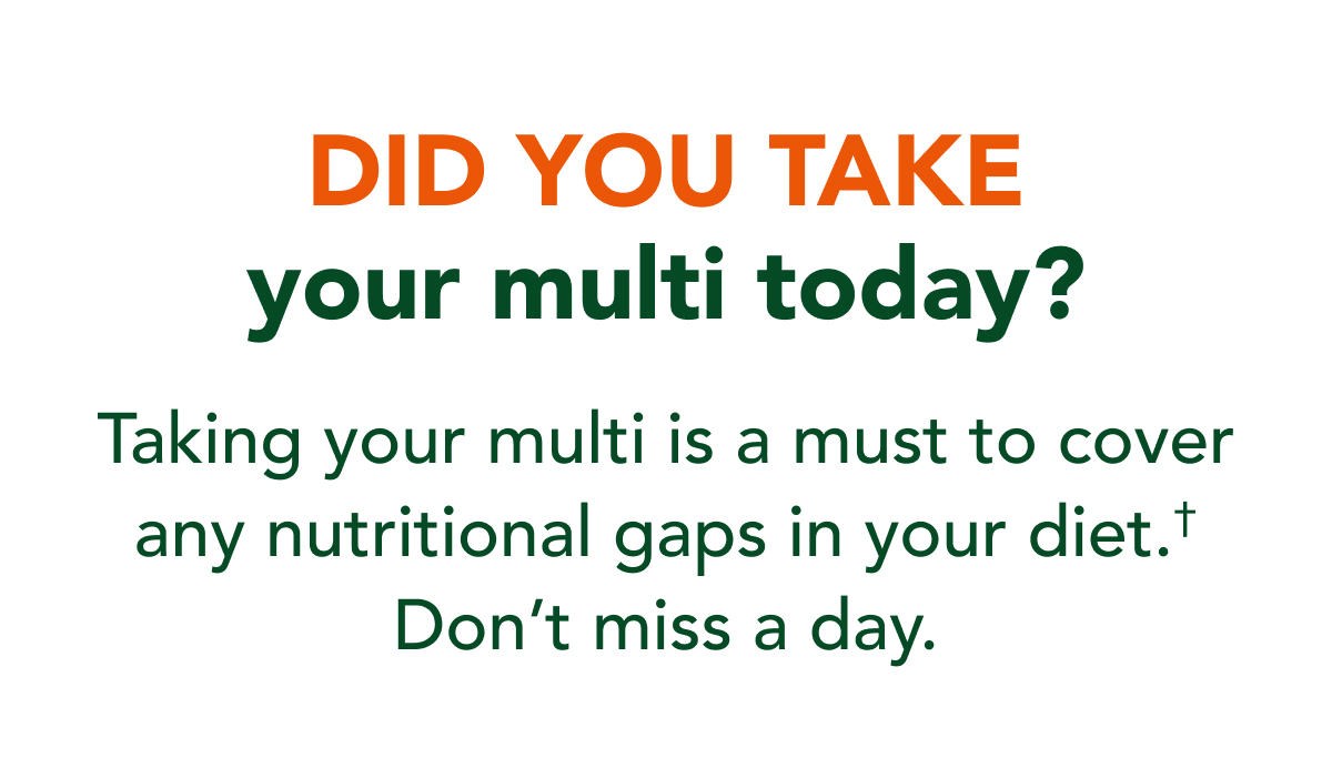 Did you take your multi today? Taking a multi is a must to cover any nutritional gaps in your diet.* Don't miss a day.