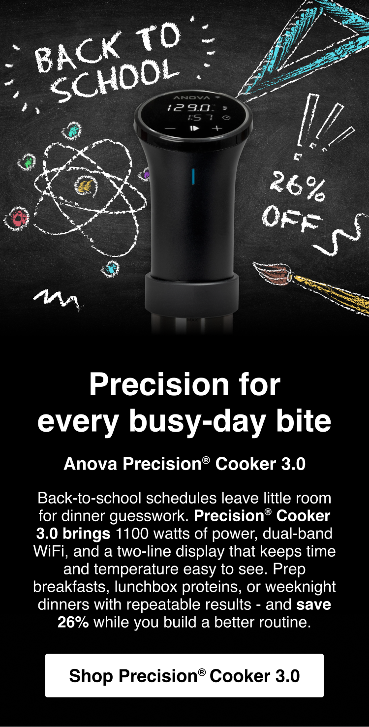 Precision for every busy-day bite: Anova Precision® Cooker 3.0 - Back-to-school schedules leave little room for dinner guesswork. Precision® Cooker 3.0 brings 1100 watts of power, dual-band WiFi, and a two-line display that keeps time and temperature easy to see. Prep breakfasts, lunchbox proteins, or weeknight dinners with repeatable results - and save 26% while you build a better routine. - Shop Precision Cooker 3.0