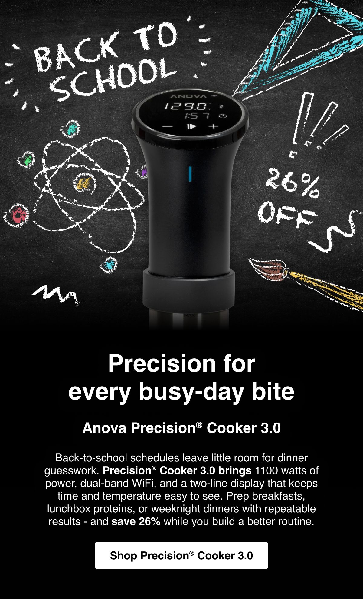 Precision for every busy-day bite: Anova Precision® Cooker 3.0 - Back-to-school schedules leave little room for dinner guesswork. Precision® Cooker 3.0 brings 1100 watts of power, dual-band WiFi, and a two-line display that keeps time and temperature easy to see. Prep breakfasts, lunchbox proteins, or weeknight dinners with repeatable results - and save 26% while you build a better routine. - Shop Precision Cooker 3.0