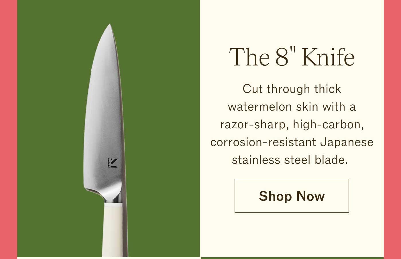 The 8" Knife Cut through thick watermelon skin with a razor-sharp, high-carbon, corrosion-resistant Japanese stainless steel blade. Shop Now