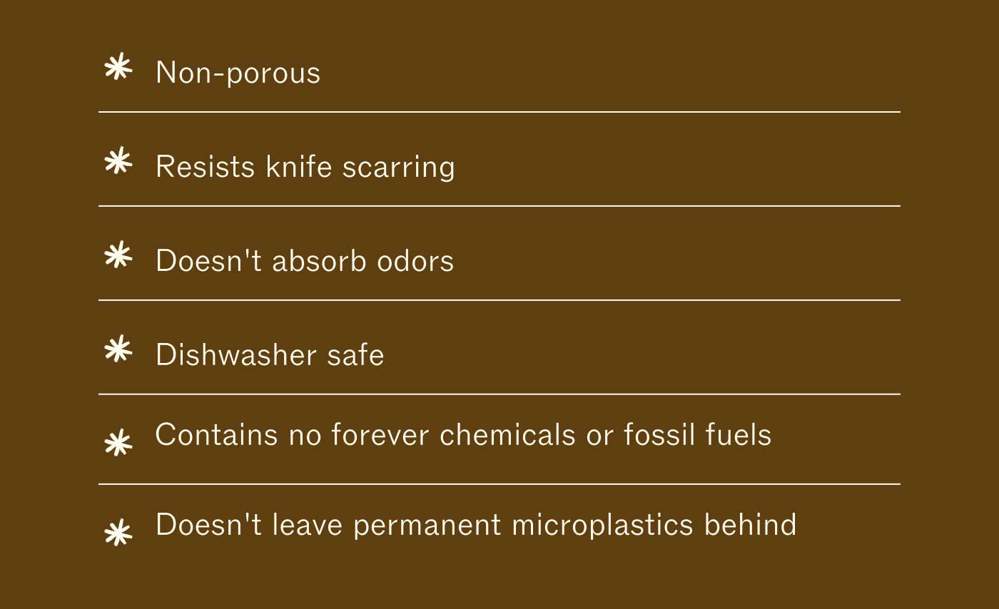 Non-porous Resists knife scarring Doesn't absorb odors Dishwasher safe No fossil fuels No forever chemicals Doesn't leave permanent microplastics behind