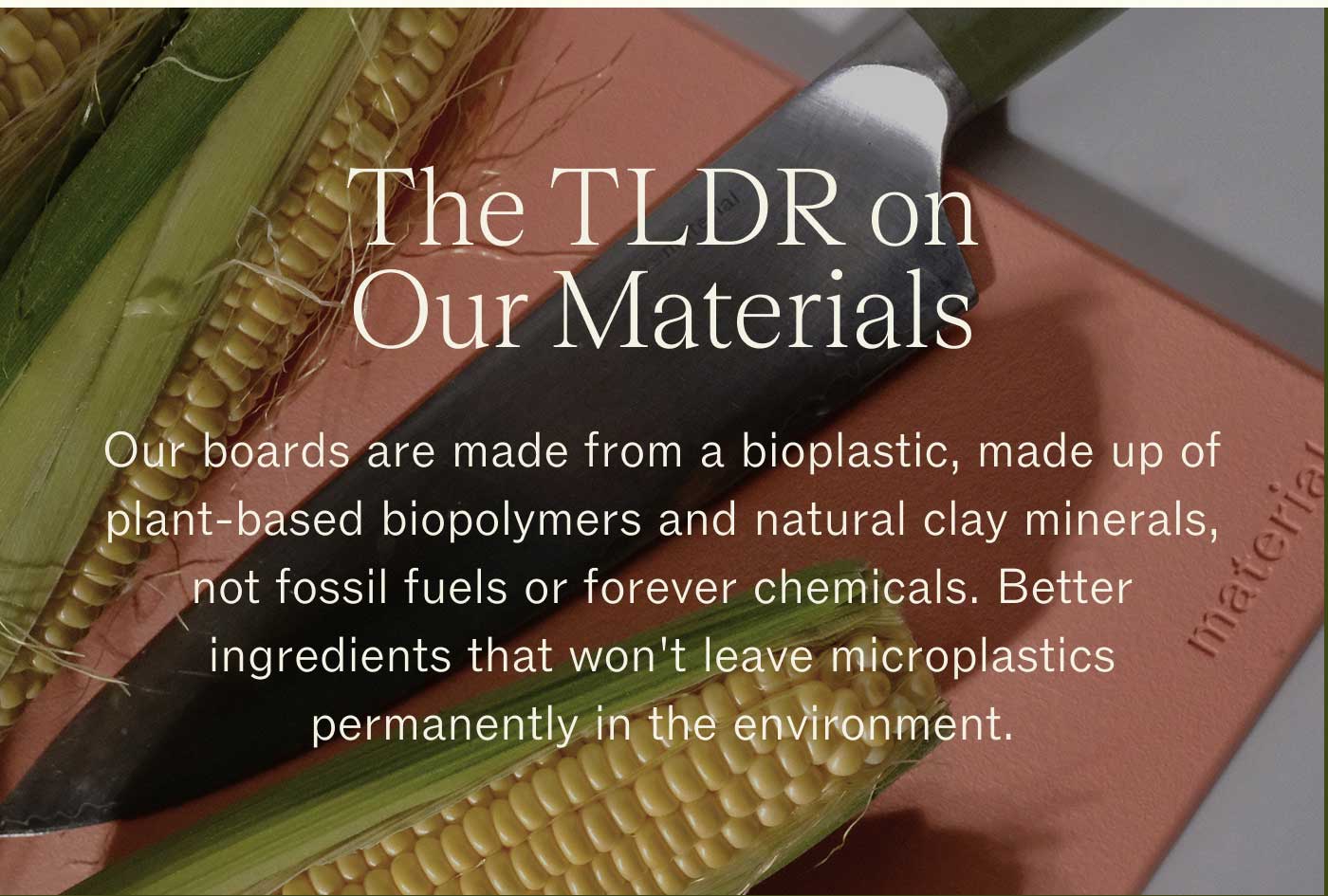 The TLDR on Our Materials  Our boards are made from a bioplastic, made up of plant-based biopolymers and natural clay minerals, not fossil fuels or forever chemicals. Better ingredients that won't leave microplastics permanently in the environment.