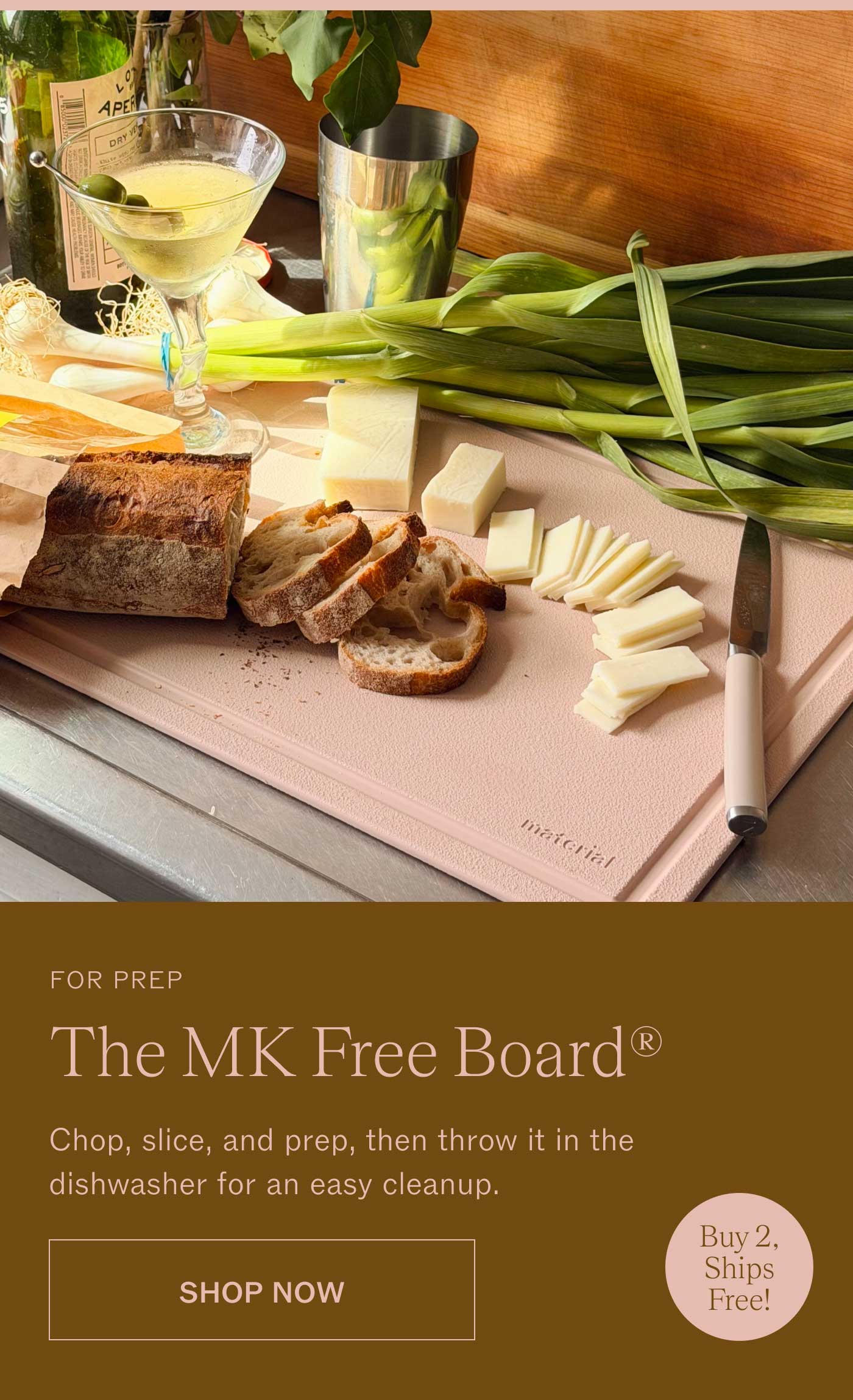 FOR PREP The MK Free Board®  Chop, slice, and prep, then throw it in the dishwasher for an easy cleanup. SHOP NOW Buy 2, Ships Free! 