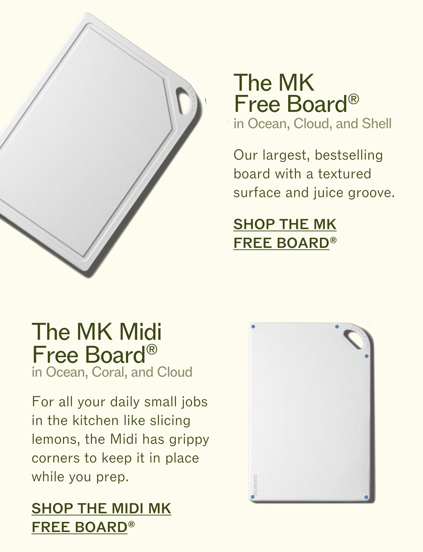 The MK Free Board®  Our largest, bestselling board with a textured surface and juice groove. SHOP THE MK FREE BOARD® The MK Midi Free Board®  For all your daily small jobs in the kitchen like slicing lemons, the Midi has grippy corners to keep it in place while you prep. SHOP THE MIDI MK FREE BOARD®