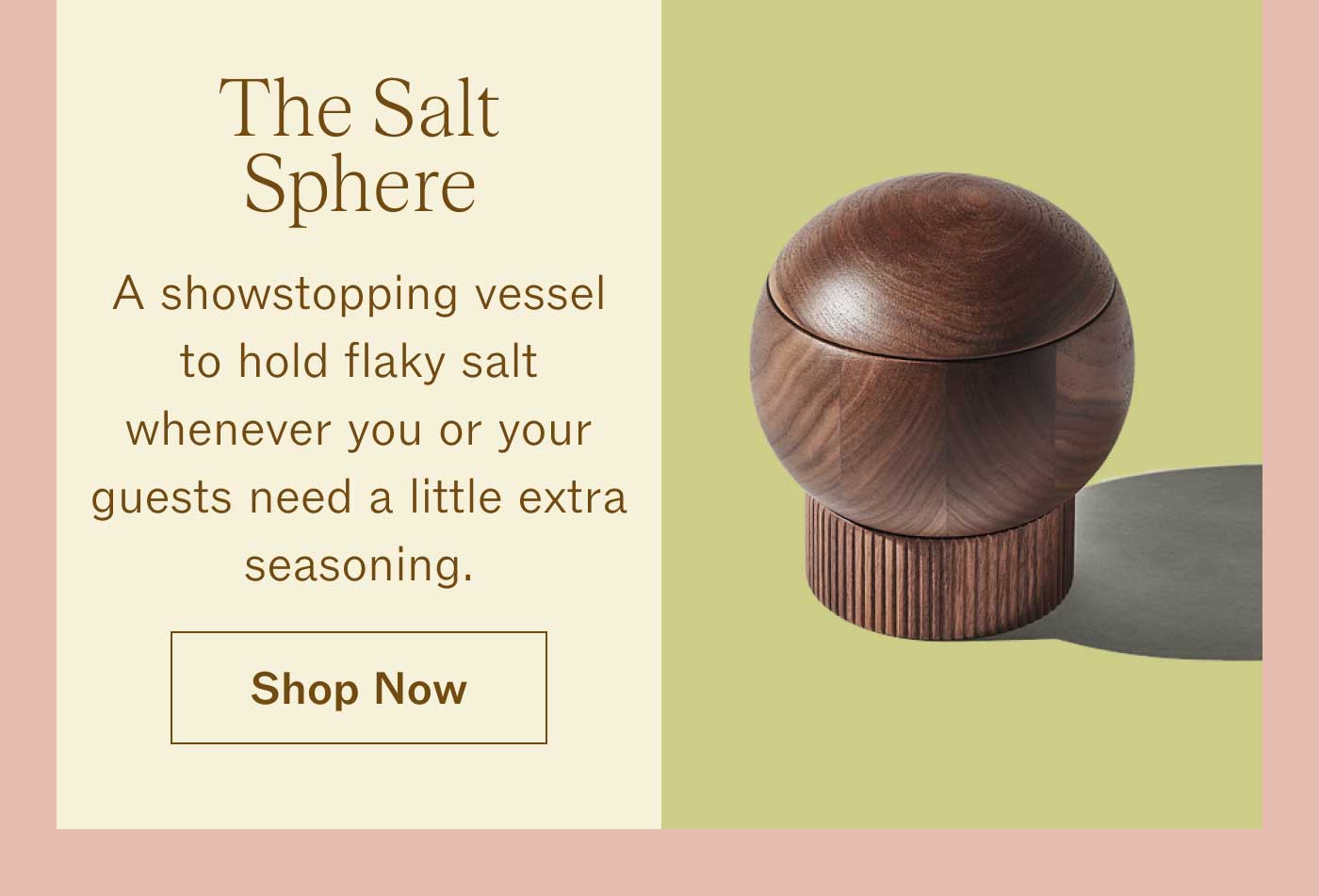 The Salt Sphere A showstopping vessel to hold flaky salt whenever you or your guests need a little extra seasoning. Shop Now