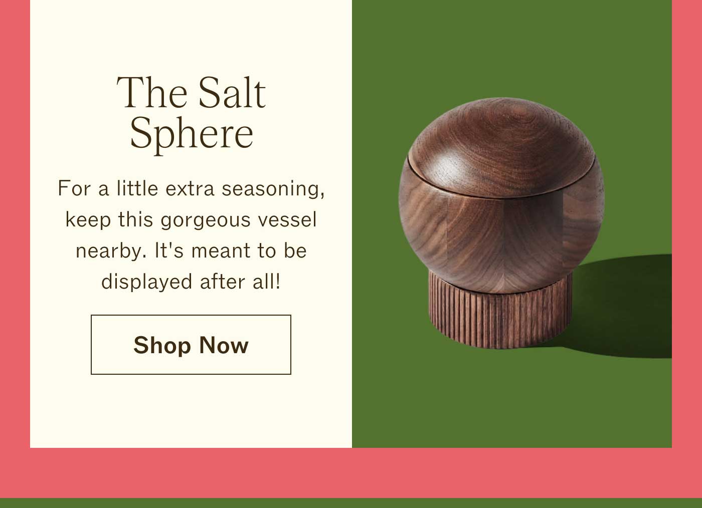 The Salt Sphere For a little extra seasoning, keep this gorgeous vessel nearby. It's meant to be displayed after all! Shop Now