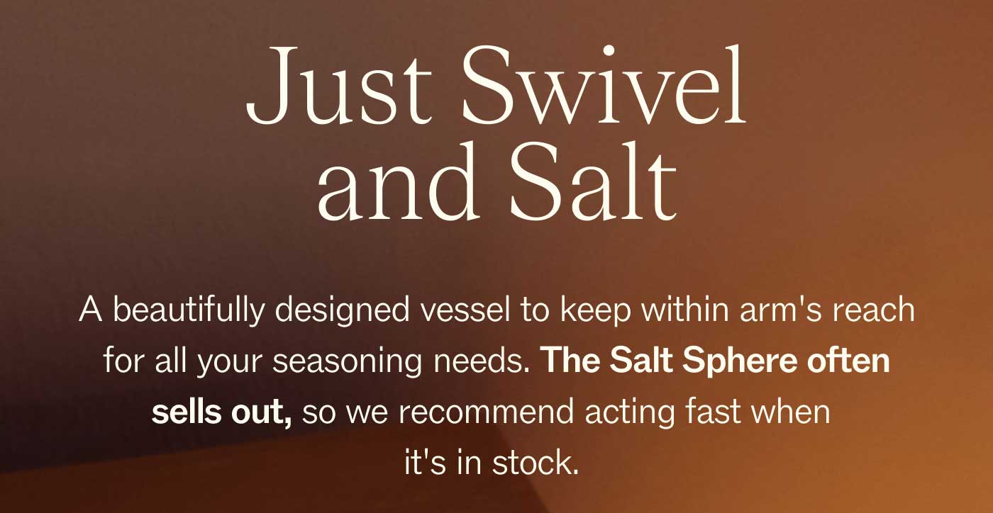 Just Swivel and Salt A beautifully designed vessel to keep within arm's reach for all your seasoning needs. The Salt Sphere often sells out, so we recommend acting fast when it's in stock. 