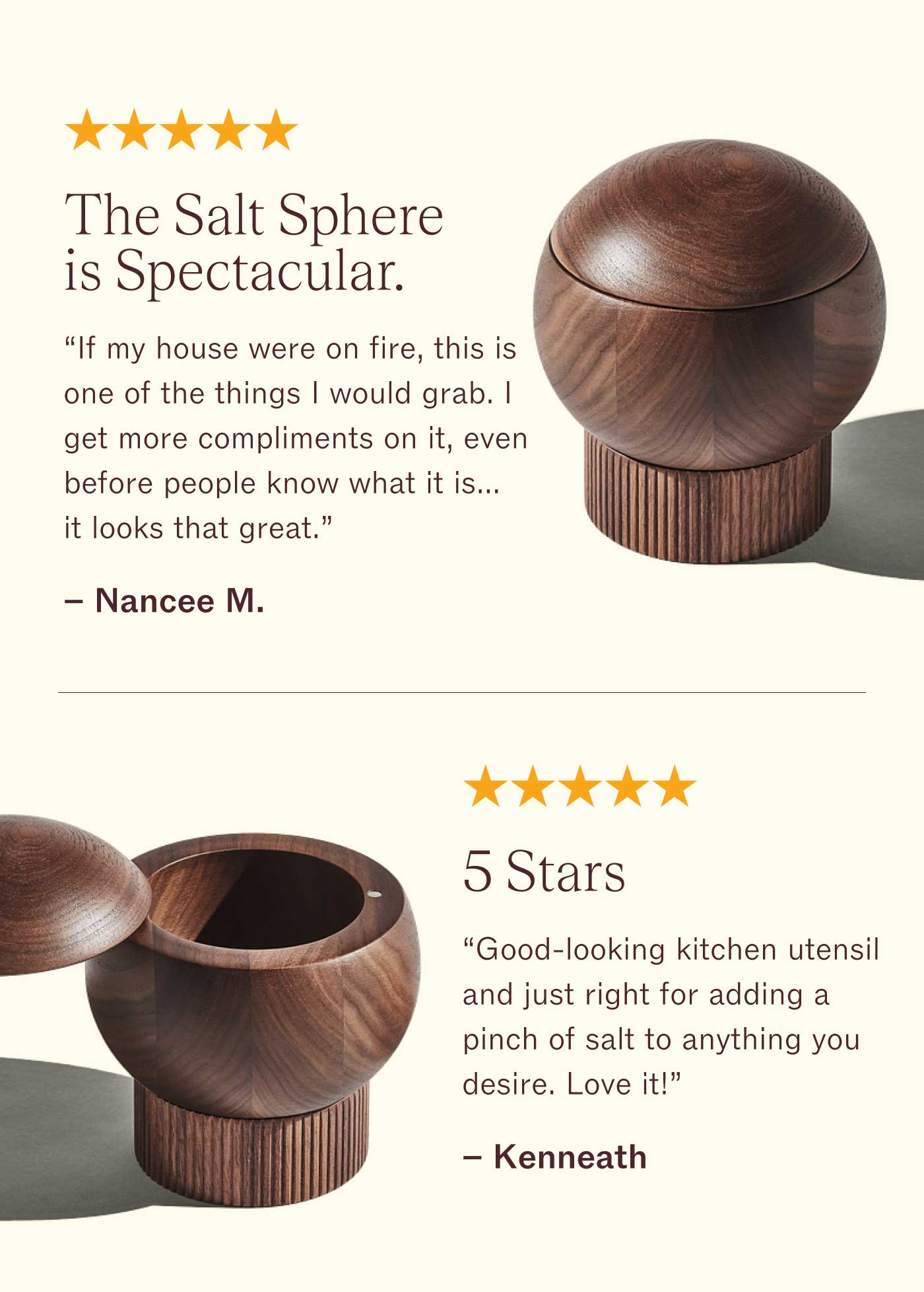 ⭐️⭐️⭐️⭐️⭐️  The Salt Sphere is Spectacular.  If my house were on fire, this is one of the things I would grab. I get more compliments on it, even before people know what it is...it looks that great. Then when they find out...boom...mind blown! The craftsmanship, the quality of the Material, the unbelievable practicality of the two storage spaces. It's perfection. - Nancee M.    ⭐️⭐️⭐️⭐️⭐️  5 Stars  Good-looking kitchen utensil and just right for adding a pinch of salt to anything you desire. Love it! - Kenneath
