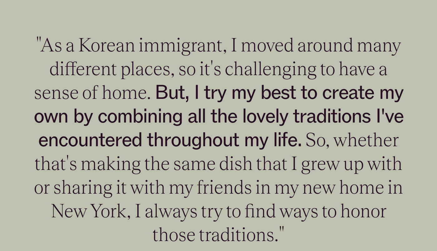 "As a Korean immigrant, I moved around many different places, so it's challenging to have a sense of home. But, I try my best to create my own by combining all the lovely traditions I've encountered throughout my life. So, whether that's making the same dish that I grew up with or sharing it with my friends in my new home in New York, I always try to find ways to honor those traditions."