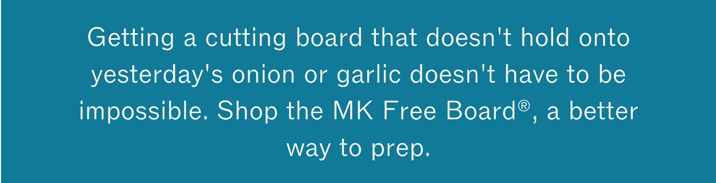 Getting a cutting board that doesn't hold onto yesterday's onion or garlic doesn't have to be impossible. Shop the MK Free Board®, a better way to prep. 