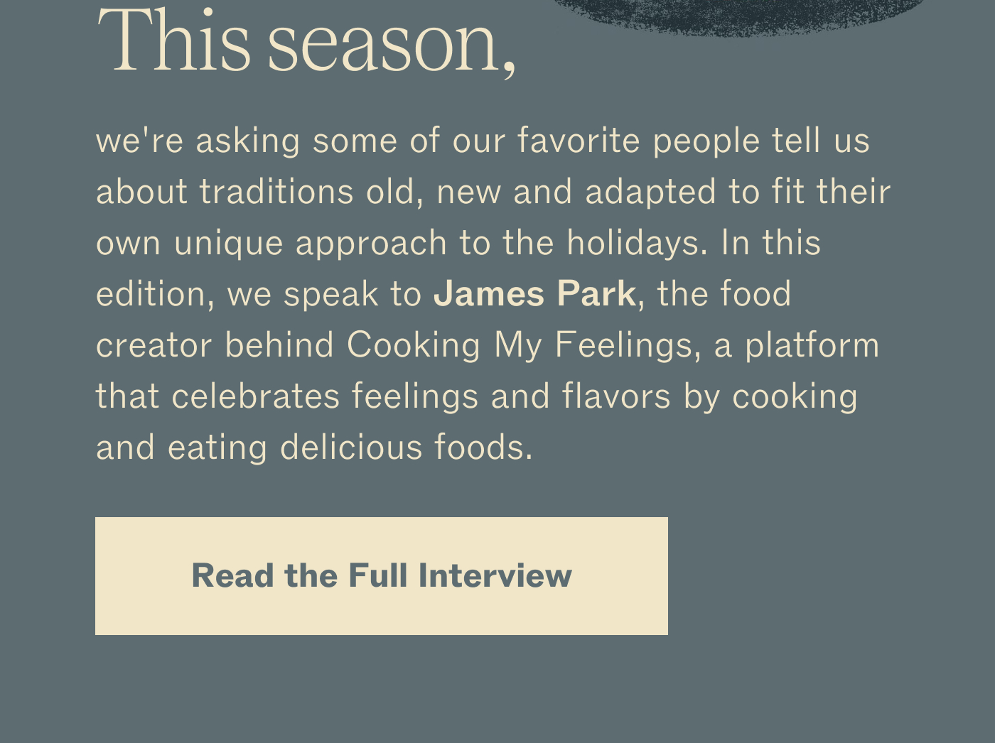 This season, we're asking some of our favorite people tell us about traditions old, new and adapted to fit their own unique approach to the holidays. In this edition, we speak to James Park, the food creator behind Cooking My Feelings, a platform that celebrates feelings and flavors by cooking and eating delicious foods. Read the Full Interview.