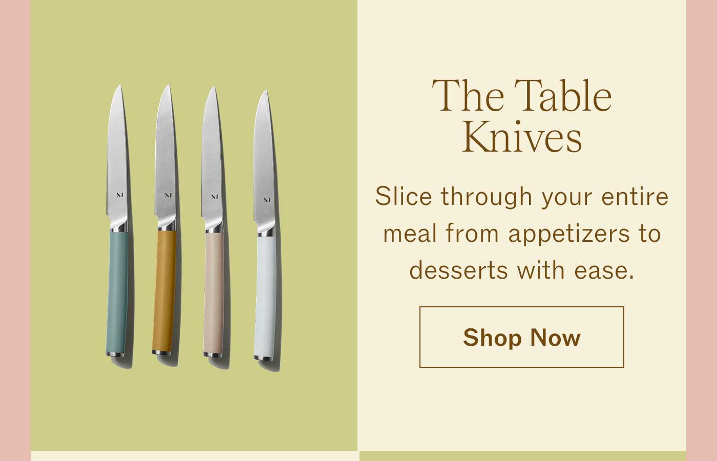 The Table Knives Slice through your entire meal from appetizers to desserts with ease. Shop Now