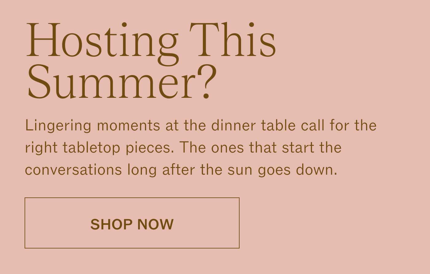 Hosting This Summer? Lingering moments at the dinner table call for the right tabletop pieces. The ones that start the conversations long after the sun goes down. SHOP NOW
