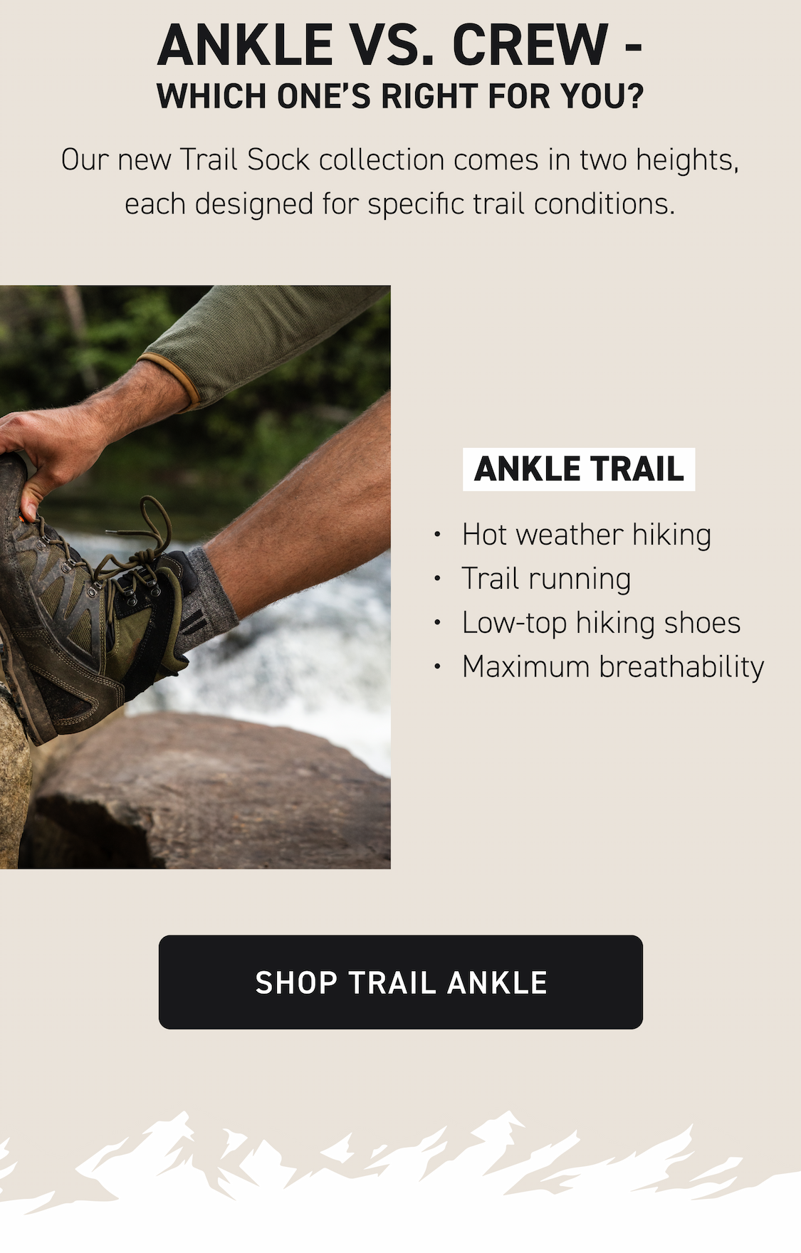 Ankle vs. Crew - Which One's Right for You? Our new Trail Sock collection comes in two heights, each designed for specific trail conditions. Ankle Trail Hot weather hiking Trail running Low-top hiking shoes Maximum breathability Shop Trail Ankle