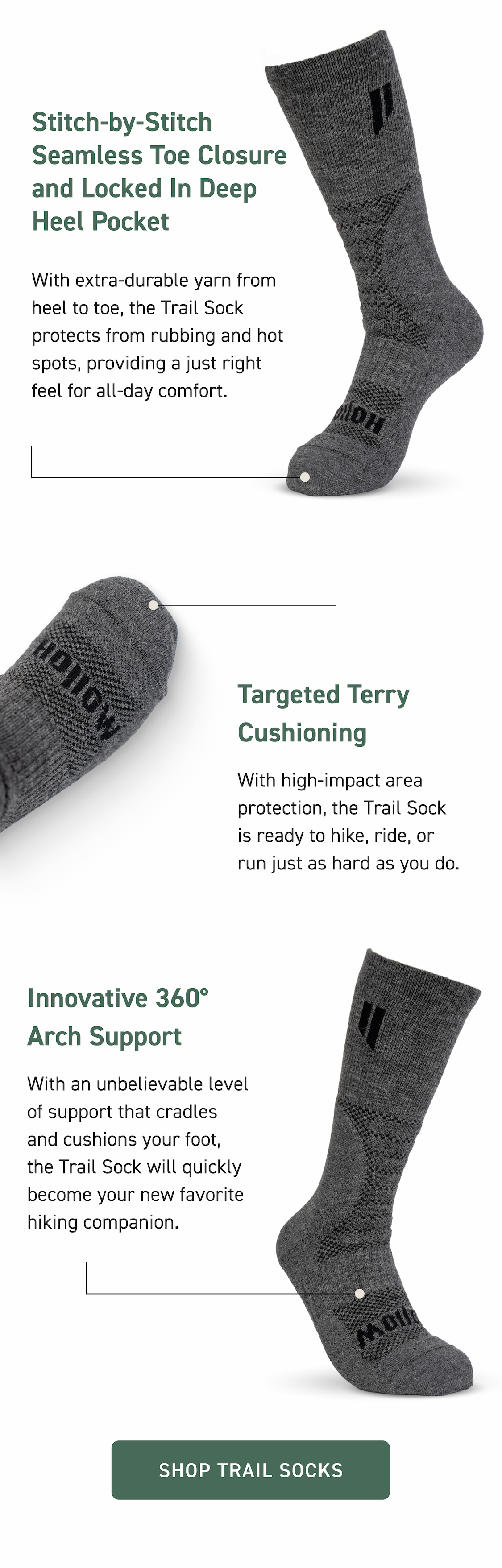 Stitch-by-Stitch Seamless Toe Closure and Locked In Deep Heel Pocket With extra-durable yarn from heel to toe, the Trail Sock protects from rubbing and hot spots, providing a just right feel for all-day comfort. Targeted Terry Cushioning With high-impact area protection, the Trail Sock is ready to hike, ride, or run just as hard as you do. Innovative 360° Arch Support With an unbelievable level of support that cradles and cushions your foot, the Trail Sock will quickly become your new favorite hiking companion.  Shop Trail Socks