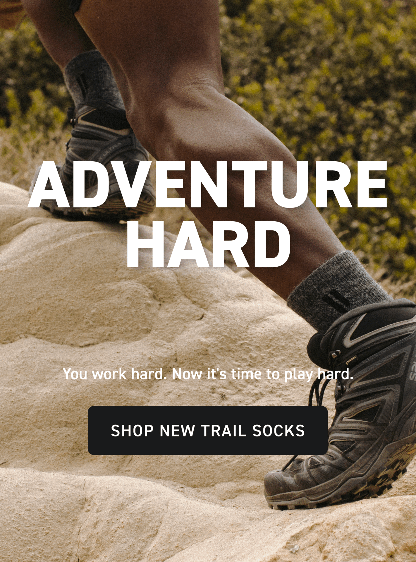Adventure Hard You work hard. Now it's time to play hard. Shop New Trail SockS
