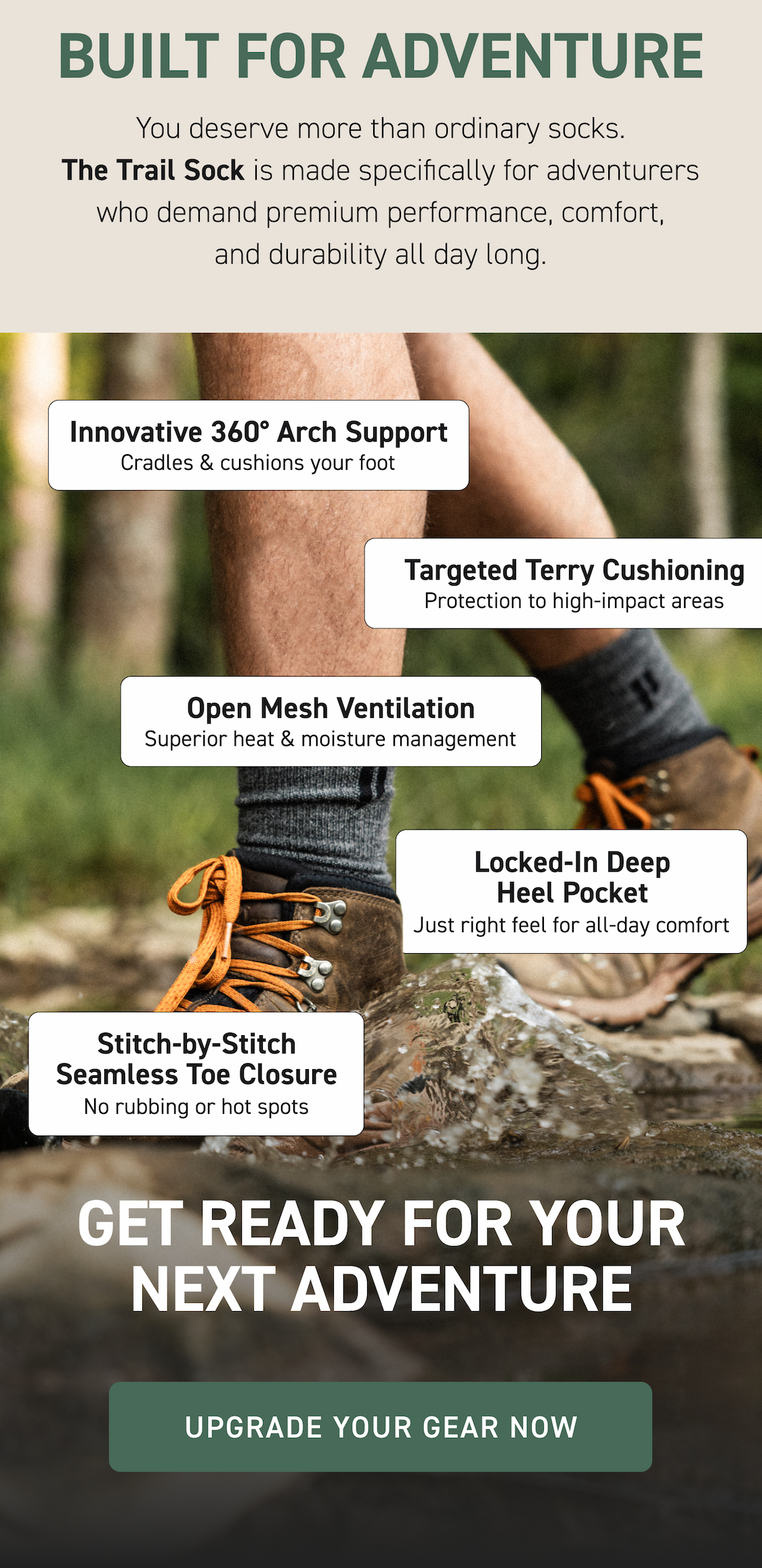 Built for Adventure You deserve more than ordinary socks. The Trail Sock is made specifically for adventurers who demand premium performance, comfort, and durability all day long.  Innovative 360° Arch Support Cradles & cushions your foot Targeted Terry Cushioning Protection to high-impact areas Open Mesh Ventilation Superior heat & moisture management Locked-In Deep Heel Pocket Just right feel for all-day comfort Stitch-by-Stitch Seamless Toe Closure No rubbing or hot spots Get Ready for Your Next Adventure Upgrade Your Gear Now