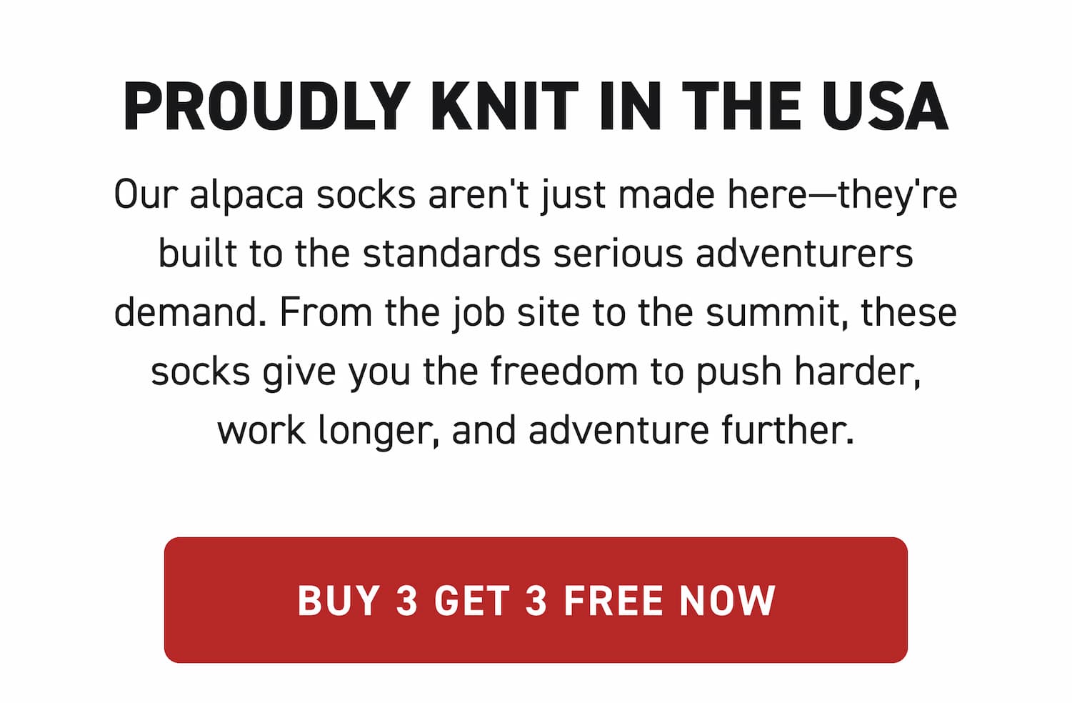 Proudly Knit in the USA Our alpaca socks aren't just made here—they're built to the standards serious adventurers demand. From the job site to the summit, these socks give you the freedom to push harder, work longer, and adventure further. Buy 3 Get 3 FREE Now