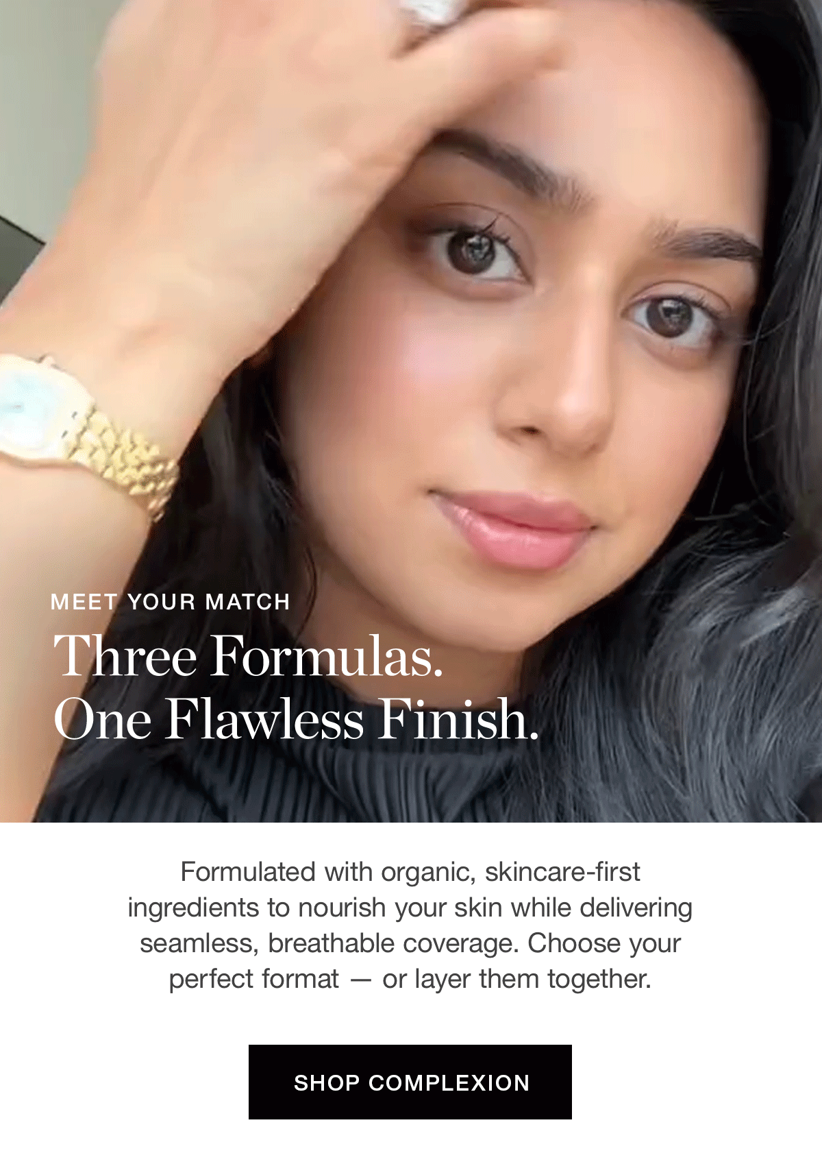 MEET YOUR MATCH | Three Formulas. One Flawless Finish. | Formulated with organic, skincare-first ingredients to nourish your skin while delivering seamless, breathable coverage. Choose your perfect format — or layer them together.