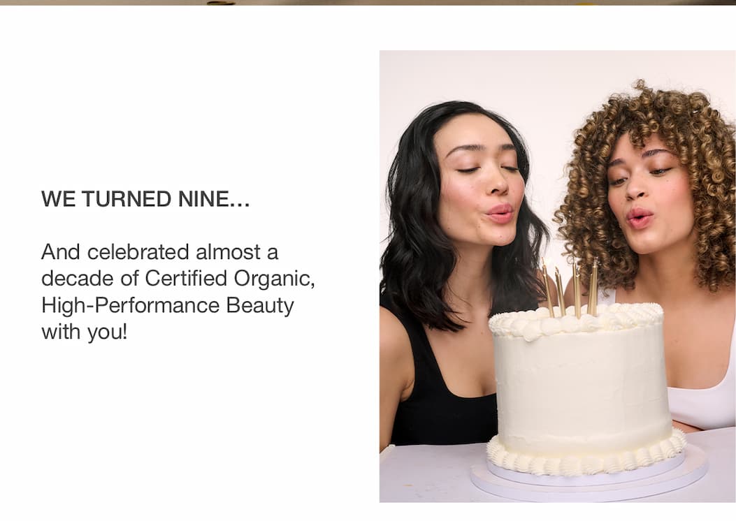 We turned nine… And celebrated almost a decade of Certified Organic, High-Performance Beauty with you!