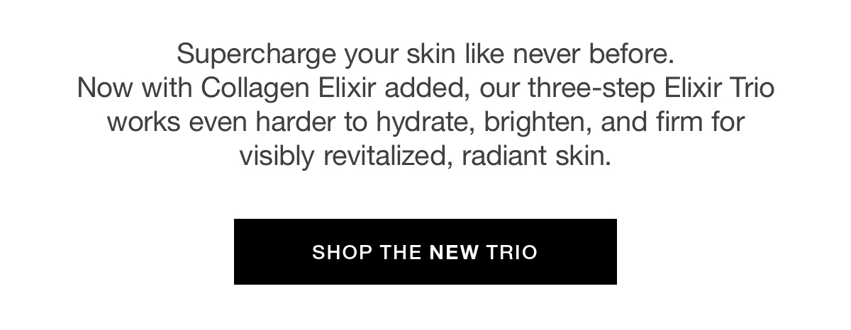 Supercharge your skin like never before. Now with Collagen Elixir added, our three-step Elixir Trio works even harder to hydrate, brighten, and firm for visibly revitalized, radiant skin.