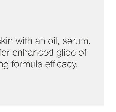 Step 1 - Prep freshly cleansed skin with an oil, serum, or moisturizer to allow for enhanced glide of the tool while maximizing formula efficacy.